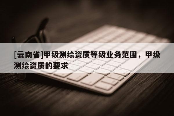 [云南省]甲級(jí)測(cè)繪資質(zhì)等級(jí)業(yè)務(wù)范圍，甲級(jí)測(cè)繪資質(zhì)的要求