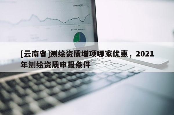 [云南省]測(cè)繪資質(zhì)增項(xiàng)哪家優(yōu)惠，2021年測(cè)繪資質(zhì)申報(bào)條件