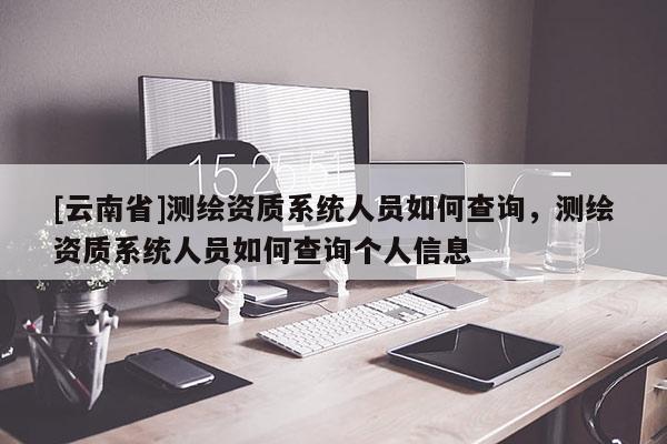 [云南省]測(cè)繪資質(zhì)系統(tǒng)人員如何查詢，測(cè)繪資質(zhì)系統(tǒng)人員如何查詢個(gè)人信息