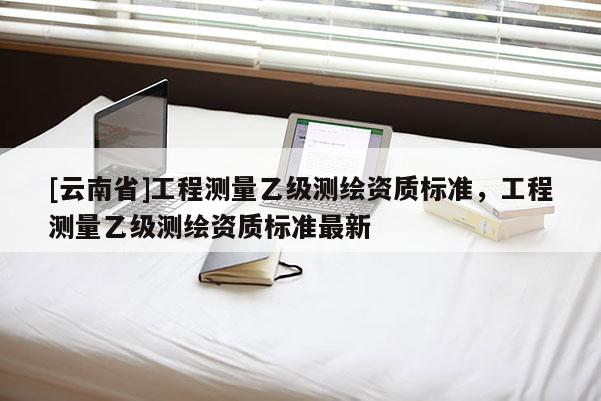 [云南省]工程測(cè)量乙級(jí)測(cè)繪資質(zhì)標(biāo)準(zhǔn)，工程測(cè)量乙級(jí)測(cè)繪資質(zhì)標(biāo)準(zhǔn)最新