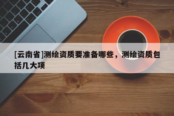 [云南省]測(cè)繪資質(zhì)要準(zhǔn)備哪些，測(cè)繪資質(zhì)包括幾大項(xiàng)