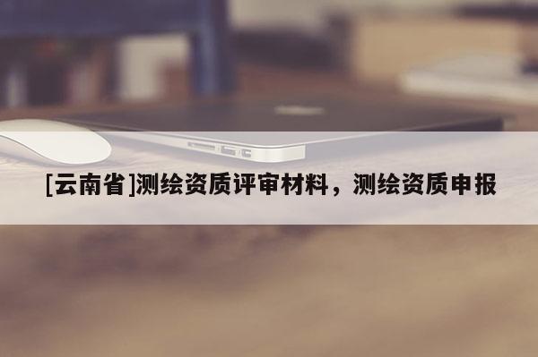 [云南省]測(cè)繪資質(zhì)評(píng)審材料，測(cè)繪資質(zhì)申報(bào)