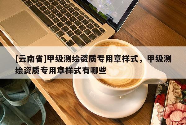 [云南省]甲級(jí)測(cè)繪資質(zhì)專用章樣式，甲級(jí)測(cè)繪資質(zhì)專用章樣式有哪些