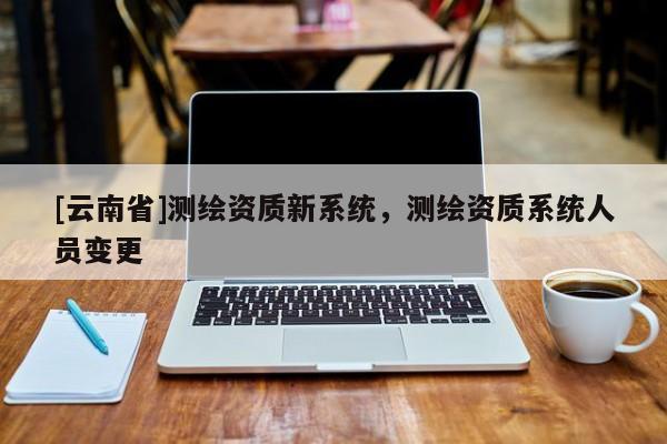 [云南省]測(cè)繪資質(zhì)新系統(tǒng)，測(cè)繪資質(zhì)系統(tǒng)人員變更