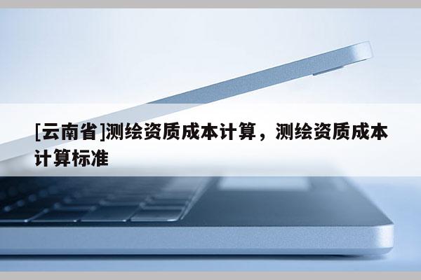 [云南省]測(cè)繪資質(zhì)成本計(jì)算，測(cè)繪資質(zhì)成本計(jì)算標(biāo)準(zhǔn)