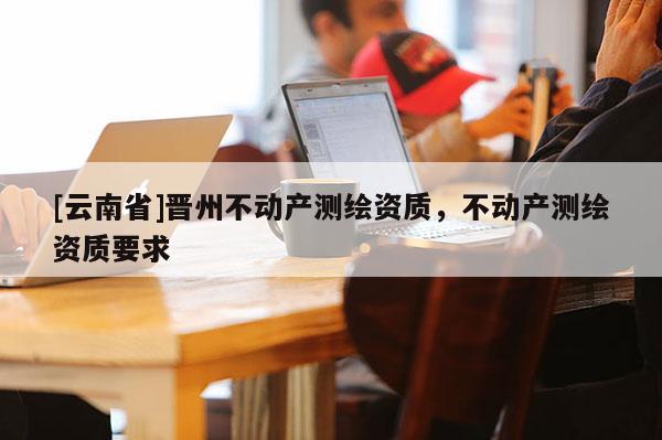 [云南省]晉州不動(dòng)產(chǎn)測(cè)繪資質(zhì)，不動(dòng)產(chǎn)測(cè)繪資質(zhì)要求