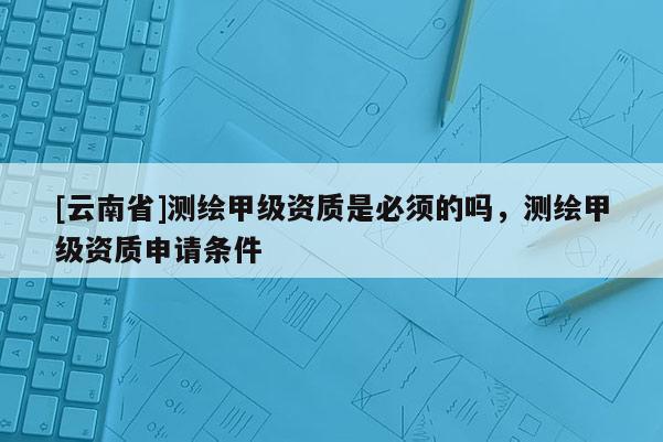 [云南省]測(cè)繪甲級(jí)資質(zhì)是必須的嗎，測(cè)繪甲級(jí)資質(zhì)申請(qǐng)條件