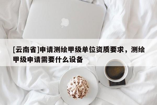 [云南省]申請(qǐng)測(cè)繪甲級(jí)單位資質(zhì)要求，測(cè)繪甲級(jí)申請(qǐng)需要什么設(shè)備