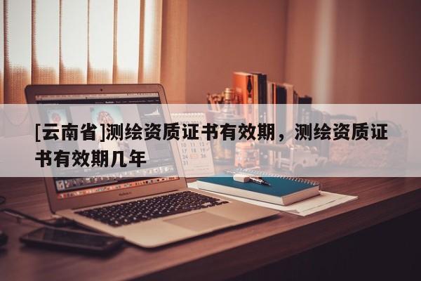 [云南省]測(cè)繪資質(zhì)證書有效期，測(cè)繪資質(zhì)證書有效期幾年