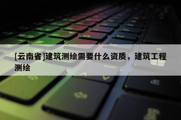 [云南省]建筑測繪需要什么資質(zhì)，建筑工程測繪