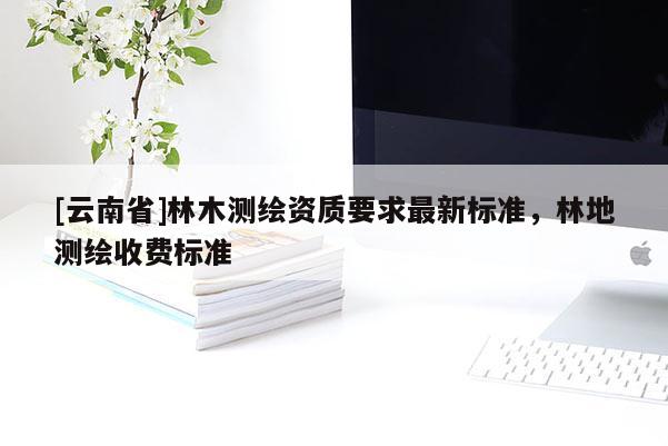 [云南省]林木測(cè)繪資質(zhì)要求最新標(biāo)準(zhǔn)，林地測(cè)繪收費(fèi)標(biāo)準(zhǔn)