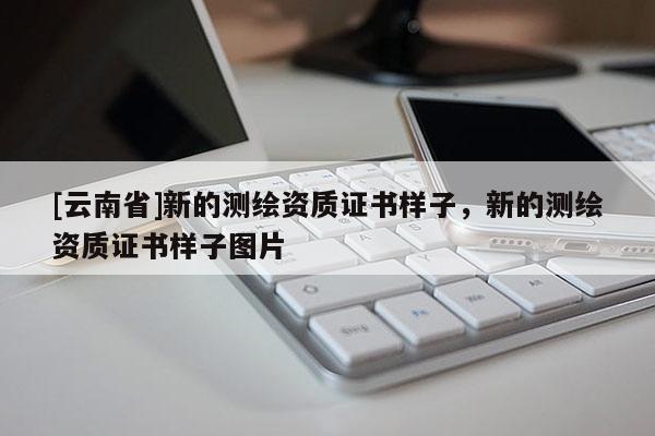 [云南省]新的測(cè)繪資質(zhì)證書樣子，新的測(cè)繪資質(zhì)證書樣子圖片