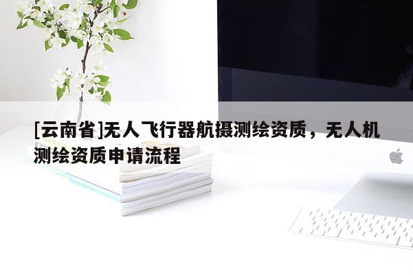 [云南省]無(wú)人飛行器航攝測(cè)繪資質(zhì)，無(wú)人機(jī)測(cè)繪資質(zhì)申請(qǐng)流程