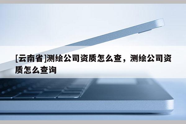 [云南省]測(cè)繪公司資質(zhì)怎么查，測(cè)繪公司資質(zhì)怎么查詢