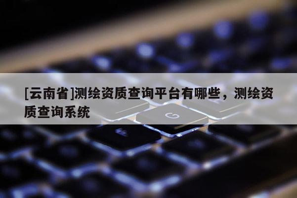 [云南省]測(cè)繪資質(zhì)查詢平臺(tái)有哪些，測(cè)繪資質(zhì)查詢系統(tǒng)