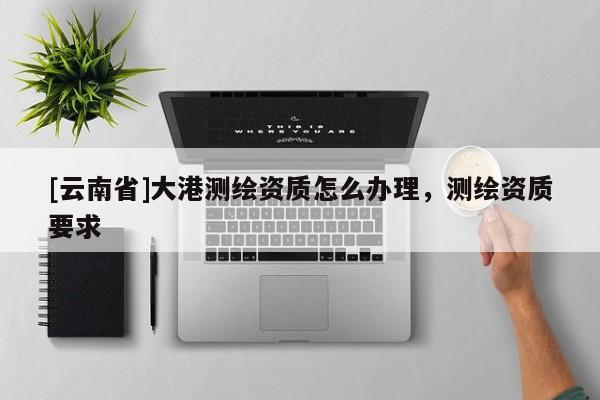 [云南省]大港測(cè)繪資質(zhì)怎么辦理，測(cè)繪資質(zhì)要求