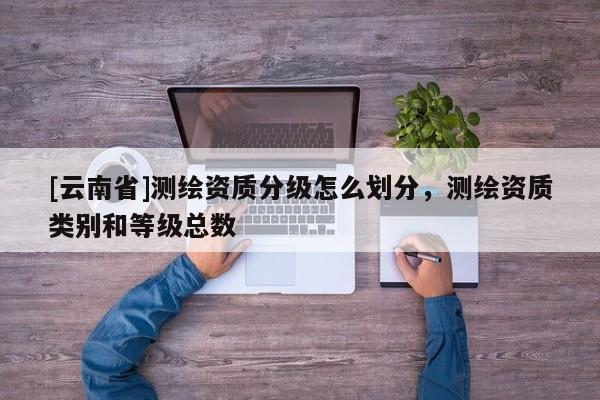 [云南省]測(cè)繪資質(zhì)分級(jí)怎么劃分，測(cè)繪資質(zhì)類別和等級(jí)總數(shù)