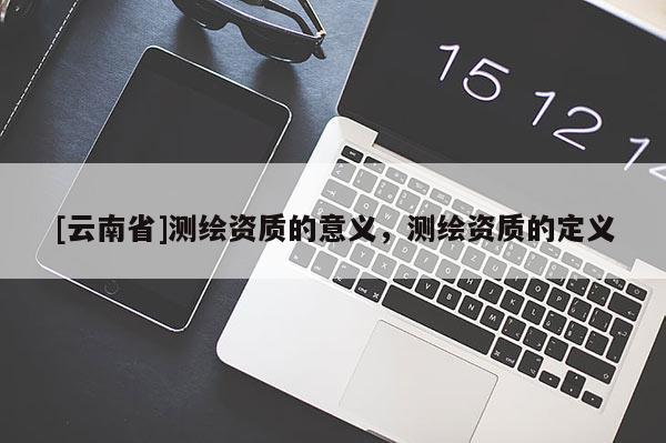 [云南省]測(cè)繪資質(zhì)的意義，測(cè)繪資質(zhì)的定義