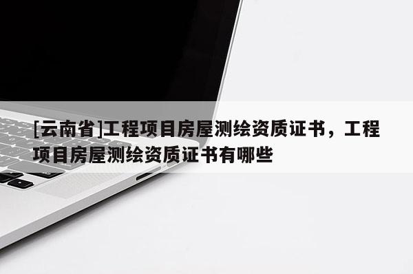 [云南省]工程項(xiàng)目房屋測(cè)繪資質(zhì)證書(shū)，工程項(xiàng)目房屋測(cè)繪資質(zhì)證書(shū)有哪些
