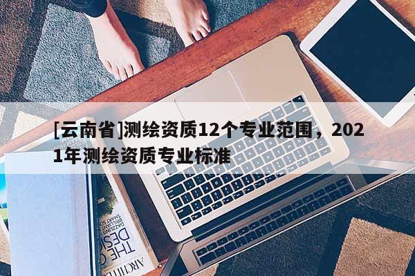 [云南省]測(cè)繪資質(zhì)12個(gè)專(zhuān)業(yè)范圍，2021年測(cè)繪資質(zhì)專(zhuān)業(yè)標(biāo)準(zhǔn)