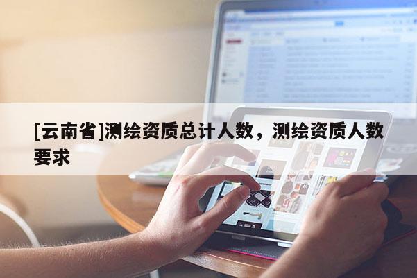 [云南省]測(cè)繪資質(zhì)總計(jì)人數(shù)，測(cè)繪資質(zhì)人數(shù)要求
