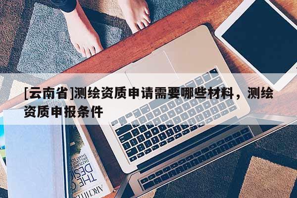 [云南省]測繪資質申請需要哪些材料，測繪資質申報條件