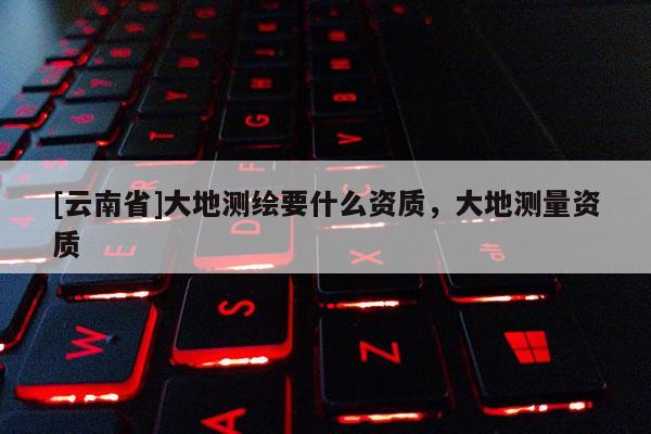 [云南省]大地測繪要什么資質(zhì)，大地測量資質(zhì)