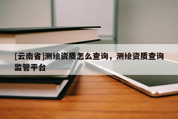 [云南省]測繪資質(zhì)怎么查詢，測繪資質(zhì)查詢監(jiān)管平臺