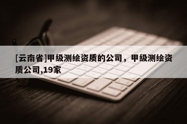 [云南省]甲級測繪資質(zhì)的公司，甲級測繪資質(zhì)公司,19家