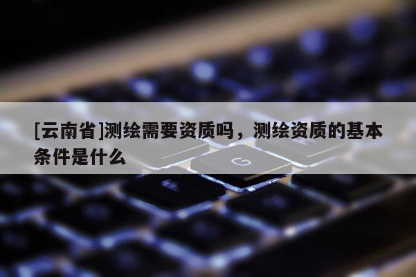 [云南省]測繪需要資質(zhì)嗎，測繪資質(zhì)的基本條件是什么