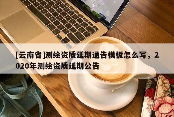 [云南省]測繪資質(zhì)延期通告模板怎么寫，2020年測繪資質(zhì)延期公告