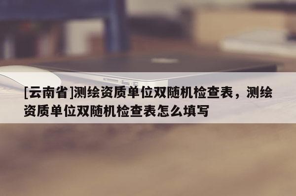 [云南省]測繪資質(zhì)單位雙隨機檢查表，測繪資質(zhì)單位雙隨機檢查表怎么填寫