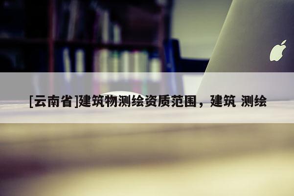 [云南省]建筑物測繪資質(zhì)范圍，建筑 測繪