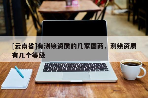 [云南省]有測繪資質(zhì)的幾家圖商，測繪資質(zhì)有幾個等級