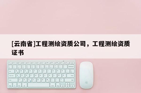 [云南省]工程測(cè)繪資質(zhì)公司，工程測(cè)繪資質(zhì)證書(shū)