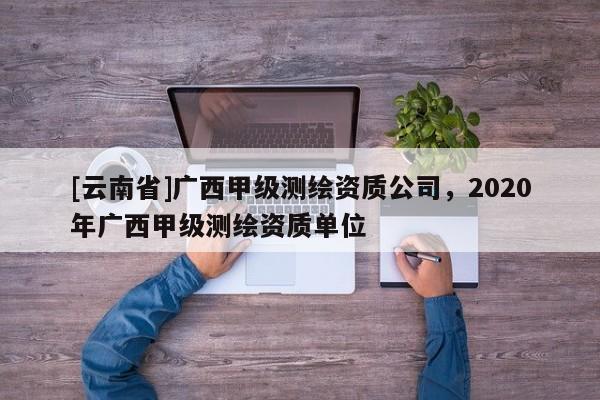 [云南省]廣西甲級(jí)測(cè)繪資質(zhì)公司，2020年廣西甲級(jí)測(cè)繪資質(zhì)單位