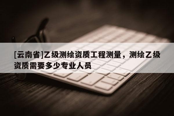 [云南省]乙級測繪資質(zhì)工程測量，測繪乙級資質(zhì)需要多少專業(yè)人員