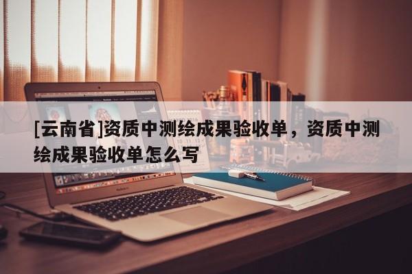 [云南省]資質(zhì)中測繪成果驗收單，資質(zhì)中測繪成果驗收單怎么寫