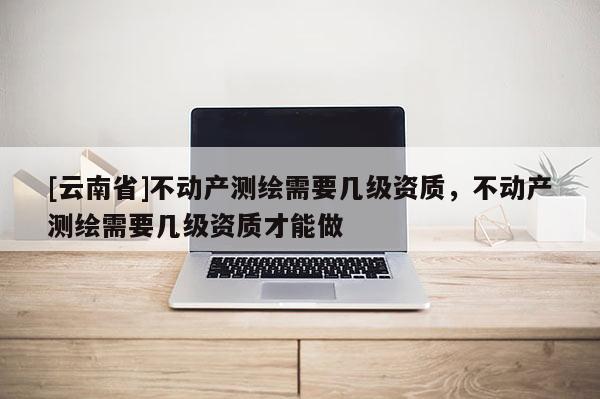 [云南省]不動產測繪需要幾級資質，不動產測繪需要幾級資質才能做