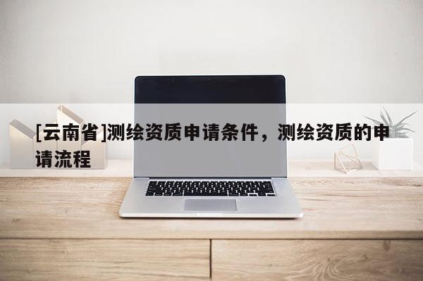 [云南省]測繪資質申請條件，測繪資質的申請流程