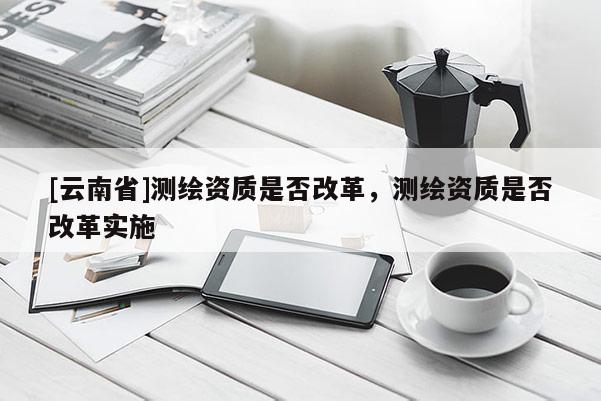 [云南省]測繪資質(zhì)是否改革，測繪資質(zhì)是否改革實施