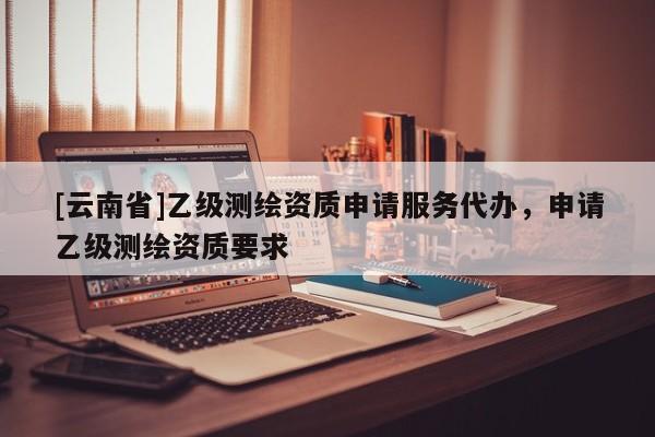 [云南省]乙級測繪資質(zhì)申請服務(wù)代辦，申請乙級測繪資質(zhì)要求