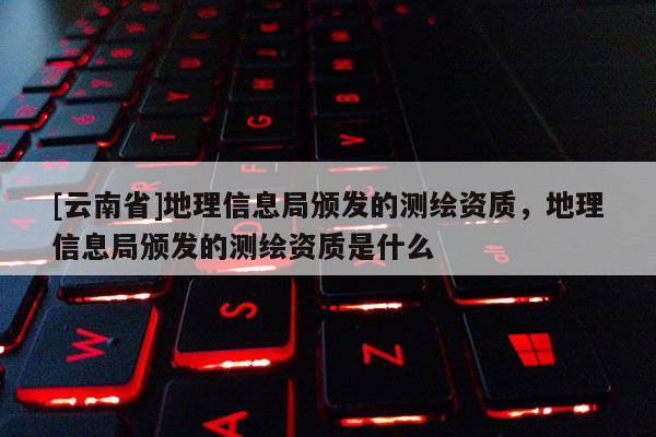 [云南省]地理信息局頒發(fā)的測繪資質(zhì)，地理信息局頒發(fā)的測繪資質(zhì)是什么