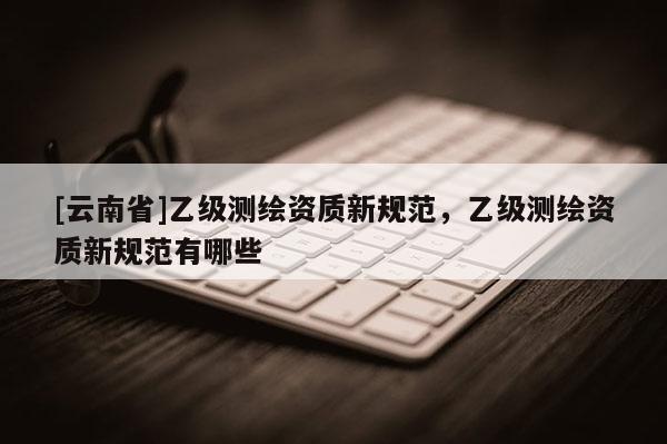 [云南省]乙級測繪資質(zhì)新規(guī)范，乙級測繪資質(zhì)新規(guī)范有哪些