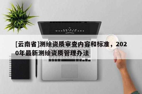 [云南省]測繪資質(zhì)審查內(nèi)容和標準，2020年最新測繪資質(zhì)管理辦法