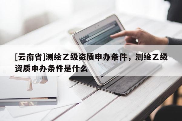 [云南省]測(cè)繪乙級(jí)資質(zhì)申辦條件，測(cè)繪乙級(jí)資質(zhì)申辦條件是什么