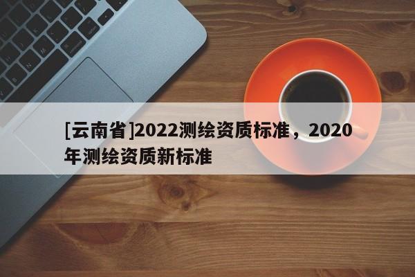 [云南省]2022測(cè)繪資質(zhì)標(biāo)準(zhǔn)，2020年測(cè)繪資質(zhì)新標(biāo)準(zhǔn)