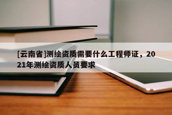 [云南省]測(cè)繪資質(zhì)需要什么工程師證，2021年測(cè)繪資質(zhì)人員要求