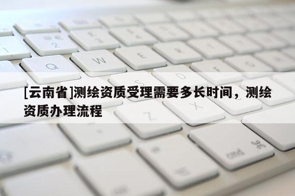 [云南省]測繪資質受理需要多長時間，測繪資質辦理流程