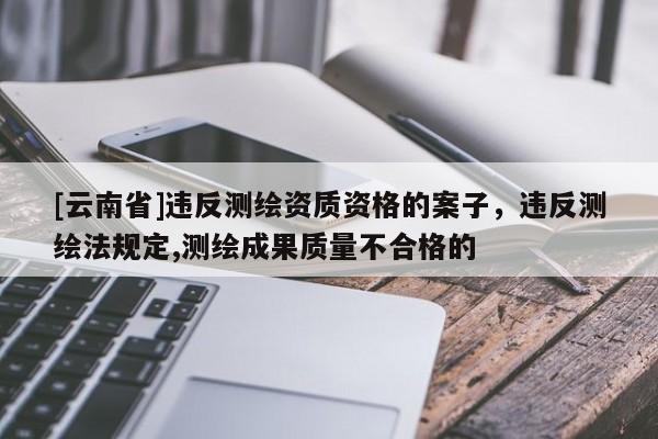 [云南省]違反測繪資質資格的案子，違反測繪法規(guī)定,測繪成果質量不合格的